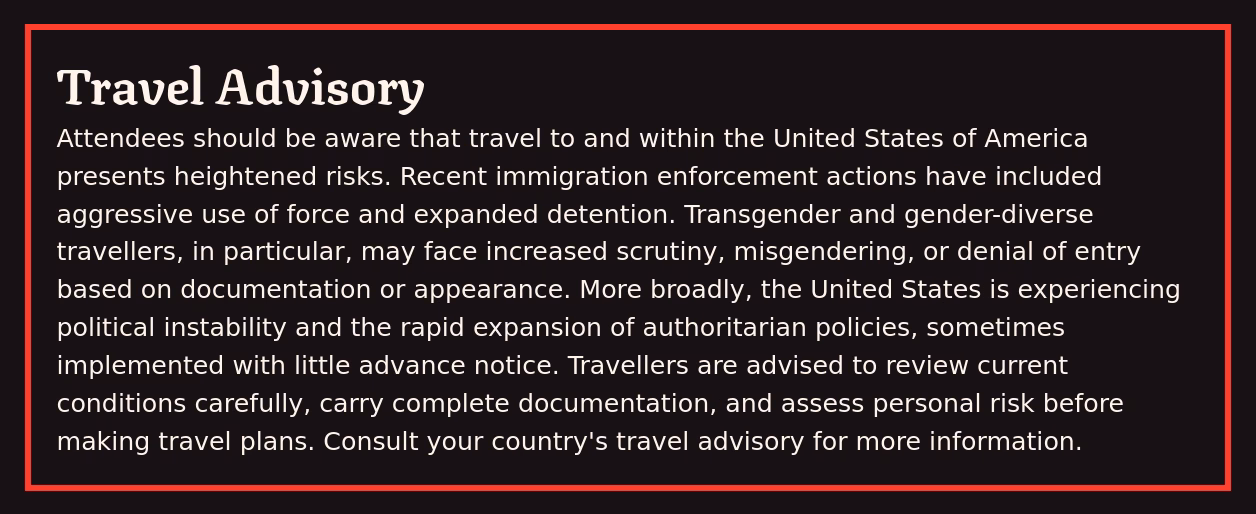 A notice reading: 'Travel Advisory. Attendees should be aware that travel to and within the United States of America presents heightened risks. Recent immigration enforcement actions have included aggressive use of force and expanded detention. Transgender and gender-diverse travellers, in particular, may face increased scrutiny, misgendering, or denial of entry based on documentation or appearance. More broadly, the United States is experiencing political instability and the rapid expansion of authoritarian policies, sometimes implemented with little advance notice. Travellers are advised to review current conditions carefully, carry complete documentation, and assess personal risk before making travel plans. Consult your country's travel advisory for more information.'